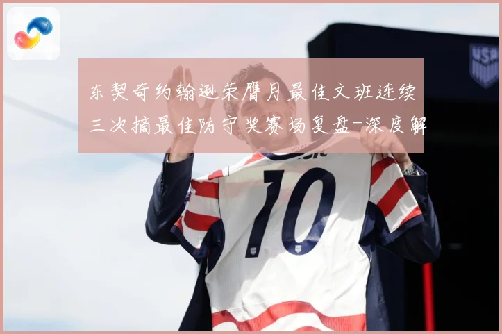 东契奇约翰逊荣膺月最佳文班连续三次摘最佳防守奖赛场复盘-深度解析