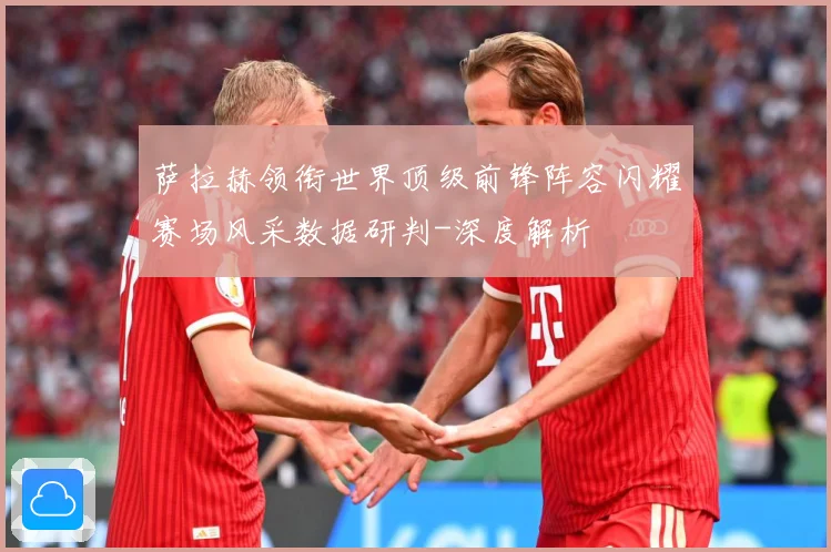 萨拉赫领衔世界顶级前锋阵容闪耀赛场风采数据研判-深度解析