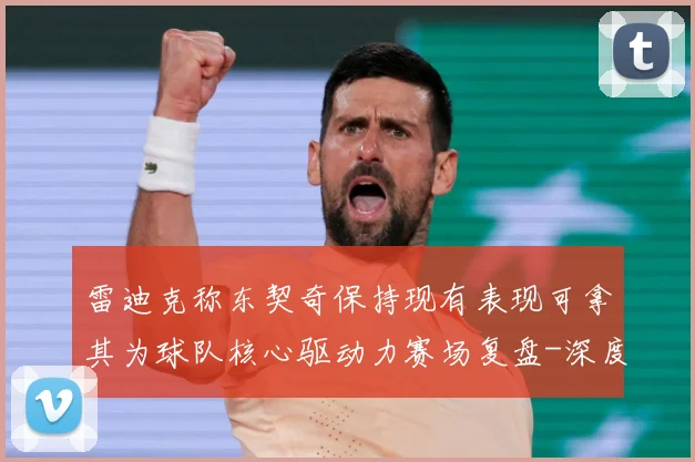 雷迪克称东契奇保持现有表现可拿其为球队核心驱动力赛场复盘-深度解析
