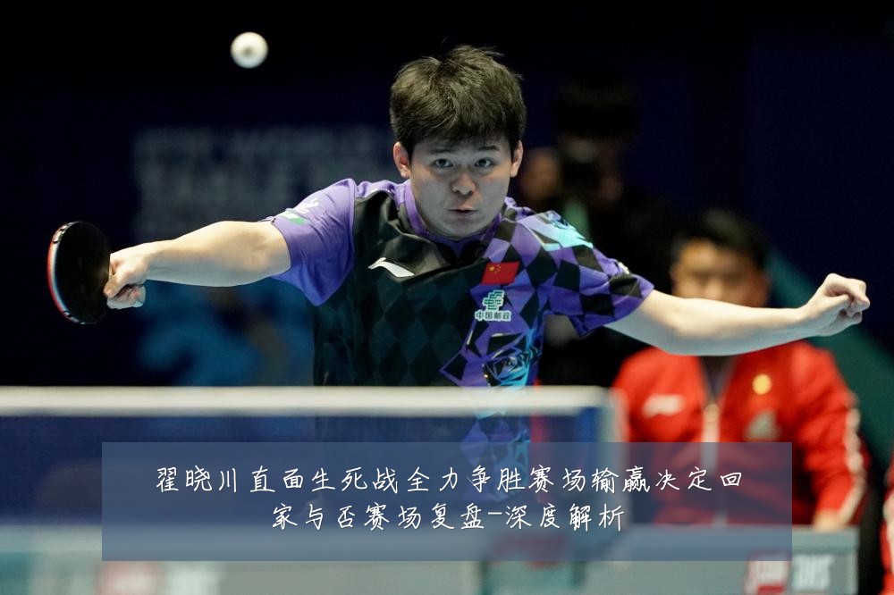 翟晓川直面生死战全力争胜赛场输赢决定回家与否赛场复盘-深度解析